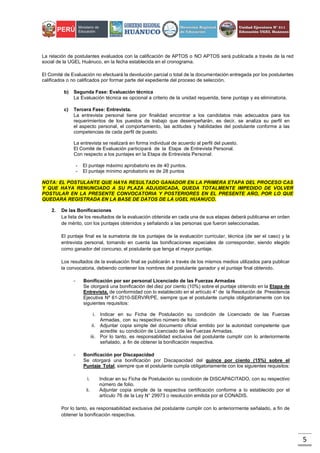 5
La relación de postulantes evaluados con la calificación de APTOS o NO APTOS será publicada a través de la red
social de la UGEL Huánuco, en la fecha establecida en el cronograma.
El Comité de Evaluación no efectuará la devolución parcial o total de la documentación entregada por los postulantes
calificados o no calificados por formar parte del expediente del proceso de selección.
b) Segunda Fase: Evaluación técnica
La Evaluación técnica es opcional a criterio de la unidad requerida, tiene puntaje y es eliminatoria.
c) Tercera Fase: Entrevista.
La entrevista personal tiene por finalidad encontrar a los candidatos más adecuados para los
requerimientos de los puestos de trabajo que desempeñarán, es decir, se analiza su perfil en
el aspecto personal, el comportamiento, las actitudes y habilidades del postulante conforme a las
competencias de cada perfil de puesto.
La entrevista se realizará en forma individual de acuerdo al perfil del puesto.
El Comité de Evaluación participará de la Etapa de Entrevista Personal.
Con respecto a los puntajes en la Etapa de Entrevista Personal:
- El puntaje máximo aprobatorio es de 40 puntos.
- El puntaje mínimo aprobatorio es de 28 puntos
NOTA: EL POSTULANTE QUE HAYA RESULTADO GANADOR EN LA PRIMERA ETAPA DEL PROCESO CAS
Y QUE HAYA RENUNCIADO A SU PLAZA ADJUDICADA, QUEDA TOTALMENTE IMPEDIDO DE VOLVER
POSTULAR EN LA PRESENTE CONVOCATORIA Y POSTERIORES EN EL PRESENTE AÑO, POR LO QUE
QUEDARA REGISTRADA EN LA BASE DE DATOS DE LA UGEL HUANUCO.
2. De las Bonificaciones
La lista de los resultados de la evaluación obtenida en cada una de sus etapas deberá publicarse en orden
de mérito, con los puntajes obtenidos y señalando a las personas que fueron seleccionadas.
El puntaje final es la sumatoria de los puntajes de la evaluación curricular, técnica (de ser el caso) y la
entrevista personal, tomando en cuenta las bonificaciones especiales de corresponder, siendo elegido
como ganador del concurso, el postulante que tenga el mayor puntaje.
Los resultados de la evaluación final se publicarán a través de los mismos medios utilizados para publicar
la convocatoria, debiendo contener los nombres del postulante ganador y el puntaje final obtenido.
- Bonificación por ser personal Licenciado de las Fuerzas Armadas
Se otorgará una bonificación del diez por ciento (10%) sobre el puntaje obtenido en la Etapa de
Entrevista, de conformidad con lo establecido en el artículo 4° de la Resolución de Presidencia
Ejecutiva Nº 61-2010-SERVIR/PE, siempre que el postulante cumpla obligatoriamente con los
siguientes requisitos:
i. Indicar en su Ficha de Postulación su condición de Licenciado de las Fuerzas
Armadas, con su respectivo número de folio.
ii. Adjuntar copia simple del documento oficial emitido por la autoridad competente que
acredite su condición de Licenciado de las Fuerzas Armadas.
iii. Por lo tanto, es responsabilidad exclusiva del postulante cumplir con lo anteriormente
señalado, a fin de obtener la bonificación respectiva.
- Bonificación por Discapacidad
Se otorgará una bonificación por Discapacidad del quince por ciento (15%) sobre el
Puntaje Total, siempre que el postulante cumpla obligatoriamente con los siguientes requisitos:
i. Indicar en su Ficha de Postulación su condición de DISCAPACITADO, con su respectivo
número de folio.
ii. Adjuntar copia simple de la respectiva certificación conforme a lo establecido por el
artículo 76 de la Ley N° 29973 o resolución emitida por el CONADIS.
Por lo tanto, es responsabilidad exclusiva del postulante cumplir con lo anteriormente señalado, a fin de
obtener la bonificación respectiva.
 