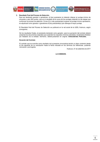 6
3. Resultado Final del Proceso de Selección.
Para ser declarado ganador o ganadores, el (los) postulante (s) deberán obtener el puntaje mínimo de
cincuenta y seis (56) puntos, que es el resultado de la suma de los puntajes obtenido en las etapas que
conforman el proceso de selección. Si dos (2) o más postulante(s) superen el puntaje mínimo aprobatorio,
se adjudicará como ganador o ganadores al (los) postulante(s) que obtenga el mayor puntaje.
El Resultado final del Proceso de Selección se publicará en la red social de la UGEL Huánuco, según
cronograma.
De los resultados finales; el postulante declarado como ganador, para la suscripción del contrato deberá
presentar los documentos originales que sustenten los requisitos mínimos solicitados, haciéndolos fedatear
por fedatario de la entidad. Asimismo, deberá presentar en original: Antecedentes Policiales.
Duración del Contrato
El contrato que se suscriba como resultado de la presente convocatoria tendrá un plazo contando desde
el día siguiente de su suscripción hasta la fecha indicada en los términos de referencias, pudiendo
renovarse o prorrogarse.
Huánuco, 01 de setiembre de 2017
LA COMISION.
 