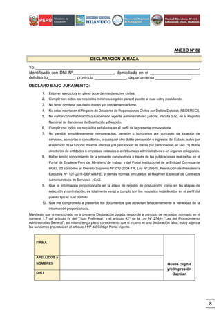 8
ANEXO Nº 02
DECLARACIÓN JURADA
Yo:________________________________________________________________________,
identificado con DNI Nº__________________, domiciliado en el ______________________
del distrito____________, provincia ______________, departamento ________________:
DECLARO BAJO JURAMENTO:
1. Estar en ejercicio y en pleno goce de mis derechos civiles.
2. Cumplir con todos los requisitos mínimos exigidos para el puesto al cual estoy postulando.
3. No tener condena por delito doloso y/o con sentencia firme.
4. No estar inscrito en el Registro de Deudores de Reparaciones Civiles por Delitos Dolosos (REDERECI).
5. No contar con inhabilitación o suspensión vigente administrativa o judicial, inscrita o no, en el Registro
Nacional de Sanciones de Destitución y Despido.
6. Cumplir con todos los requisitos señalados en el perfil de la presente convocatoria.
7. No percibir simultáneamente remuneración, pensión u honorarios por concepto de locación de
servicios, asesorías o consultorías, o cualquier otra doble percepción o ingresos del Estado, salvo por
el ejercicio de la función docente efectiva y la percepción de dietas por participación en uno (1) de los
directorios de entidades o empresas estatales o en tribunales administrativos o en órganos colegiados.
8. Haber tenido conocimiento de la presente convocatoria a través de las publicaciones realizadas en el
Portal de Empleos Perú del Ministerio de trabajo y del Portal Institucional de la Entidad Convocante
UGEL 03 conforme al Decreto Supremo Nº 012-2004-TR, Ley Nº 29849, Resolución de Presidencia
Ejecutiva Nº 107-2011-SERVIR/PE, y demás normas vinculadas al Régimen Especial de Contratos
Administrativos de Servicios - CAS.
9. Que la información proporcionada en la etapa de registro de postulación, como en las etapas de
selección y contratación, es totalmente veraz y cumplo con los requisitos establecidos en el perfil del
puesto tipo al cual postulo.
10. Que me comprometo a presentar los documentos que acrediten fehacientemente la veracidad de la
información proporcionada.
Manifiesto que lo mencionado en la presente Declaración Jurada, responde al principio de veracidad normado en el
numeral 1.7 del artículo IV del Título Preliminar, y el artículo 42º de la Ley Nº 27444 “Ley del Procedimiento
Administrativo General”; así mismo tengo pleno conocimiento que si incurro en una declaración falsa, estoy sujeto a
las sanciones previstas en el artículo 411º del Código Penal vigente.
FIRMA
Huella Digital
y/o Impresión
Dactilar
APELLIDOS y
NOMBRES
D.N.I
 