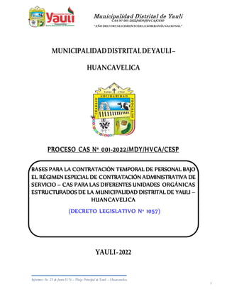 Municipalidad Distrital de Yauli
CAS N° 001-2022/MDY/HVCA/CESP
“AÑODELFORTALECIMIENTODELASOBERANÍANACIONAL”
Informes: Av. 23 de Junio S/N – Plaza Principal de Yauli – Huancavelica. 1
1
MUNICIPALIDADDISTRITALDEYAULI–
HUANCAVELICA
PROCESO CAS N° 001-2022/MDY/HVCA/CESP
BASES PARA LA CONTRATACIÓN TEMPORAL DE PERSONAL BAJO
EL RÉGIMEN ESPECIAL DE CONTRATACIÓN ADMINISTRATIVA DE
SERVICIO – CAS PARA LAS DIFERENTES UNIDADES ORGÁNICAS
ESTRUCTURADOS DE LA MUNICIPALIDAD DISTRITAL DE YAULI –
HUANCAVELICA
(DECRETO LEGISLATIVO N° 1057)
YAULI-2022
 