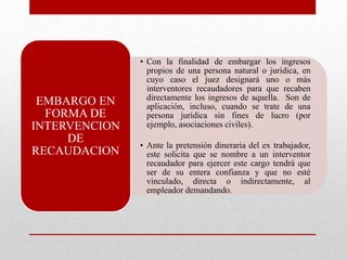 • Con la finalidad de embargar los ingresos
propios de una persona natural o jurídica, en
cuyo caso el juez designará uno o más
interventores recaudadores para que recaben
directamente los ingresos de aquella. Son de
aplicación, incluso, cuando se trate de una
persona jurídica sin fines de lucro (por
ejemplo, asociaciones civiles).
• Ante la pretensión dineraria del ex trabajador,
este solicita que se nombre a un interventor
recaudador para ejercer este cargo tendrá que
ser de su entera confianza y que no esté
vinculado, directa o indirectamente, al
empleador demandando.
EMBARGO EN
FORMA DE
INTERVENCION
DE
RECAUDACION
 