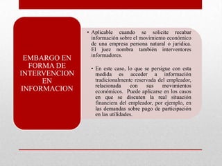 • Aplicable cuando se solicite recabar
información sobre el movimiento económico
de una empresa persona natural o jurídica.
El juez nombra también interventores
informadores.
• En este caso, lo que se persigue con esta
medida es acceder a información
tradicionalmente reservada del empleador,
relacionada con sus movimientos
económicos. Puede aplicarse en los casos
en que se discuten la real situación
financiera del empleador, por ejemplo, en
las demandas sobre pago de participación
en las utilidades.
EMBARGO EN
FORMA DE
INTERVENCION
EN
INFORMACION
 