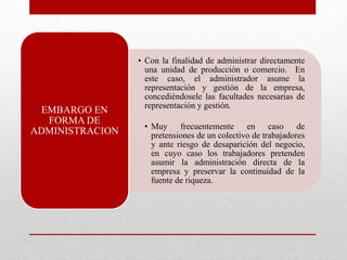 • Con la finalidad de administrar directamente
una unidad de producción o comercio. En
este caso, el administrador asume la
representación y gestión de la empresa,
concediéndosele las facultades necesarias de
representación y gestión.
• Muy frecuentemente en caso de
pretensiones de un colectivo de trabajadores
y ante riesgo de desaparición del negocio,
en cuyo caso los trabajadores pretenden
asumir la administración directa de la
empresa y preservar la continuidad de la
fuente de riqueza.
EMBARGO EN
FORMA DE
ADMINISTRACION
 