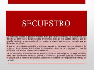 SECUESTRO
Es admisible cuando el proceso principal tiene por finalidad concreta la dilucidación del
derecho de propiedad o posesión sobre determinado bien, el cual quedará afectado con la
medida mediante la desposesión de su tenedor y ulterior entrega a un custodio que es
designado por el juez.
Puede ser especialmente aplicable, por ejemplo, cuando un trabajador pretenda reivindicar la
propiedad de un bien que su empleador le transfirió mediante dación en pago en el convenio
de extinción de vínculo laboral por mutuo disenso.
Excepcionalmente procede cuando se pretende garantizar una obligación de pago contenida
en un título ejecutivo de naturaleza judicial o extrajudicial, pudiendo recaer en cualquier bien
el deudor, con el carácter de secuestro conservativo, también con desposesión y entrega al
custodio.
 