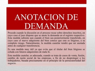 ANOTACION DE
DEMANDA
Procede cuando la discusión en el proceso recae sobre derechos inscritos, en
cuyo caso el juez dispone que se anote la demanda en el registro respectivo.
Esta medida subsiste aun cuando el bien sea posteriormente transferido, en
cuyo caso el nuevo adquirente del bien conoce que este es litigioso, a su
completo riesgo. Naturalmente, la medida cautelar tendrá que ser anotada
antes de cualquier transferencia.
Es una medida muy útil ya que evita que el titular del bien litigioso se
coluda con futuros adquirentes de mala fe.
Esta medida cautelar, es adecuada, cuando se trata de casos de venta, fusión,
cambio de razón social de las empresas, a fin de no desproteger a los
trabajadores, basada precisamente en el principio de la persecutoriedad del
negocio.
 