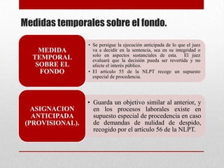 Medidas temporales sobre el fondo.
• Se persigue la ejecución anticipada de lo que el juez
va a decidir en la sentencia, sea en su integridad o
solo en aspectos sustanciales de esta. El juez
evaluará que la decisión pueda ser revertida y no
afecte el interés público.
• El artículo 55 de la NLPT recoge un supuesto
especial de procedencia.
MEDIDA
TEMPORAL
SOBRE EL
FONDO
• Guarda un objetivo similar al anterior, y
en los procesos laborales existe en
supuesto especial de procedencia en caso
de demandas de nulidad de despido,
recogido por el artículo 56 de la NLPT.
ASIGNACION
ANTICIPADA
(PROVISIONAL).
 