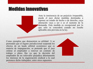 Medidas Innovativas
Ante la inminencia de un perjuicio irreparable,
puede el juez dictar medidas destinadas a
reponer un estado de hecho o de derecho, cuya
alteración vaya a ser o es el sustento de la
demanda. Esta medida es excepcional por lo
que solo se concederá cuando no resulte
aplicable otra prevista en la ley.
Como ejemplos que demuestren su utilidad: 1) se
pretenden que el órgano jurisdiccional suspenda los
efectos de un laudo arbitral económico que es
materia de impugnación; se pretende que el juez
ordene al empleador a renovar un contrato de
trabajo a plazo fijo ya que la decisión del
empleador de no renovarlo perjudica abiertamente
los intereses de la organización sindical a la cual
pertenece dicho trabajador; entre otros supuestos.
 