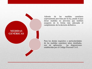 MEDIDAS
GENÉRICAS
Además de las medidas cautelares
expresamente previstas por la ley, puede el juez
dictar medidas no previstas que también
aseguren de la forma más adecuada el
cumplimiento de la decisión definitiva.
Para los demás requisitos y particularidades
de las medidas cautelares antes detalladas,
son de aplicación las disposiciones
establecidas por el Código Procesal Civil.
 