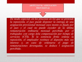 • De modo especial, en los procesos en los que se pretende
la reposición, el juez puede disponer la entrega de una
asignación provisional mensual cuyo monto es fijado por
el juez y el cual no puede exceder de la última
remuneración ordinaria mensual percibida por el
trabajador, con cargo dela compensación por tiempo de
servicios (CTS). Si la sentencia firme ordena la
reposición, el empleador restituye el deposito más sus
interese y, en caso de ordenarse el pago de
remuneraciones devengadas, se deduce l asignación
percibida.
ARTÍCULO 56.- ASIGNACION
PROVISIONAL
 