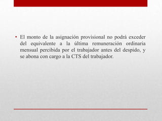 • El monto de la asignación provisional no podrá exceder
del equivalente a la última remuneración ordinaria
mensual percibida por el trabajador antes del despido, y
se abona con cargo a la CTS del trabajador.
 