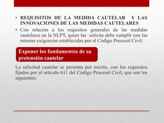 • REQUISITOS DE LA MEDIDA CAUTELAR Y LAS
INNOVACIONES DE LAS MEDIDAS CAUTELARES
• Con relación a los requisitos generales de las medidas
cautelares en la NLPT, quien las solicita debe cumplir con las
mismas exigencias establecidas por el Código Procesal Civil:
La solicitud cautelar se presenta por escrito, con los requisitos
fijados por el artículo 611 del Código Procesal Civil, que son los
siguientes:
Exponer los fundamentos de su
pretensión cautelar
 