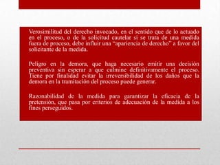 • Verosimilitud del derecho invocado, en el sentido que de lo actuado
en el proceso, o de la solicitud cautelar si se trata de una medida
fuera de proceso, debe influir una “apariencia de derecho” a favor del
solicitante de la medida.
• Peligro en la demora, que haga necesario emitir una decisión
preventiva sin esperar a que culmine definitivamente el proceso.
Tiene por finalidad evitar la irreversibilidad de los daños que la
demora en la tramitación del proceso puede generar.
• Razonabilidad de la medida para garantizar la eficacia de la
pretensión, que pasa por criterios de adecuación de la medida a los
fines perseguidos.
 