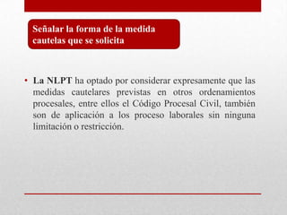 • La NLPT ha optado por considerar expresamente que las
medidas cautelares previstas en otros ordenamientos
procesales, entre ellos el Código Procesal Civil, también
son de aplicación a los proceso laborales sin ninguna
limitación o restricción.
Señalar la forma de la medida
cautelas que se solicita
 