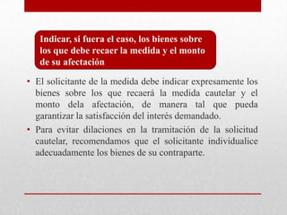 • El solicitante de la medida debe indicar expresamente los
bienes sobre los que recaerá la medida cautelar y el
monto dela afectación, de manera tal que pueda
garantizar la satisfacción del interés demandado.
• Para evitar dilaciones en la tramitación de la solicitud
cautelar, recomendamos que el solicitante individualice
adecuadamente los bienes de su contraparte.
Indicar, si fuera el caso, los bienes sobre
los que debe recaer la medida y el monto
de su afectación
 