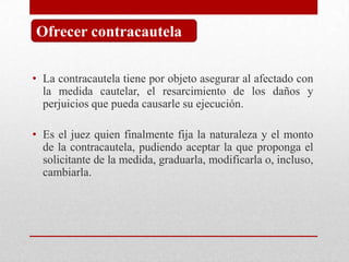 • La contracautela tiene por objeto asegurar al afectado con
la medida cautelar, el resarcimiento de los daños y
perjuicios que pueda causarle su ejecución.
• Es el juez quien finalmente fija la naturaleza y el monto
de la contracautela, pudiendo aceptar la que proponga el
solicitante de la medida, graduarla, modificarla o, incluso,
cambiarla.
Ofrecer contracautela
 