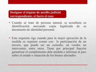 • Cuando se trate de persona natural, se acreditara su
identificación anexando copia legalizada de su
documento de identidad personal.
• Este requisito rige cuando para la mejor ejecución de la
medida se requiere contar con la participación de un
tercero, que puede ser un custodio, un veedor, un
interventor, entre otros. Tiene por principal función
garantizar el cumplimiento dela medida e informar al juez
sobre el estado o situación de los bienes afectados
Designar el órgano de auxilio judicial
correspondiente, si fuera el caso
 