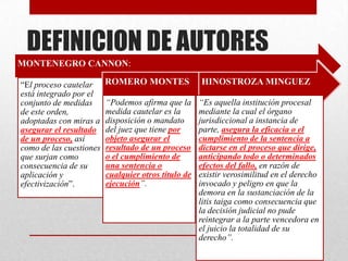 DEFINICION DE AUTORES
MONTENEGRO CANNON:
“El proceso cautelar
está integrado por el
conjunto de medidas
de este orden,
adoptadas con miras a
asegurar el resultado
de un proceso, así
como de las cuestiones
que surjan como
consecuencia de su
aplicación y
efectivización”.
ROMERO MONTES
“Podemos afirma que la
medida cautelar es la
disposición o mandato
del juez que tiene por
objeto asegurar el
resultado de un proceso
o el cumplimiento de
una sentencia o
cualquier otros título de
ejecución”.
HINOSTROZA MINGUEZ
“Es aquella institución procesal
mediante la cual el órgano
jurisdiccional a instancia de
parte, asegura la eficacia o el
cumplimiento de la sentencia a
dictarse en el proceso que dirige,
anticipando todo o determinados
efectos del fallo, en razón de
existir verosimilitud en el derecho
invocado y peligro en que la
demora en la sustanciación de la
litis taiga como consecuencia que
la decisión judicial no pude
reintegrar a la parte vencedora en
el juicio la totalidad de su
derecho”.
 