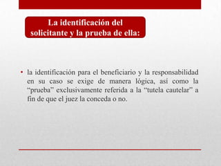 • la identificación para el beneficiario y la responsabilidad
en su caso se exige de manera lógica, así como la
“prueba” exclusivamente referida a la “tutela cautelar” a
fin de que el juez la conceda o no.
La identificación del
solicitante y la prueba de ella:
 
