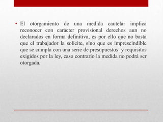 • El otorgamiento de una medida cautelar implica
reconocer con carácter provisional derechos aun no
declarados en forma definitiva, es por ello que no basta
que el trabajador la solicite, sino que es imprescindible
que se cumpla con una serie de presupuestos y requisitos
exigidos por la ley, caso contrario la medida no podrá ser
otorgada.
 