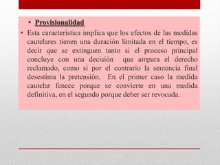 • Provisionalidad
• Esta característica implica que los efectos de las medidas
cautelares tienen una duración limitada en el tiempo, es
decir que se extinguen tanto si el proceso principal
concluye con una decisión que ampara el derecho
reclamado, como si por el contrario la sentencia final
desestima la pretensión. En el primer caso la medida
cautelar fenece porque se convierte en una medida
definitiva, en el segundo porque deber ser revocada.
 