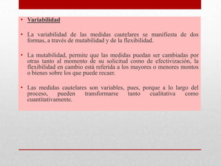 • Variabilidad
• La variabilidad de las medidas cautelares se manifiesta de dos
formas, a través de mutabilidad y de la flexibilidad.
• La mutabilidad, permite que las medidas puedan ser cambiadas por
otras tanto al momento de su solicitud como de efectivización, la
flexibilidad en cambio está referida a los mayores o menores montos
o bienes sobre los que puede recaer.
• Las medidas cautelares son variables, pues, porque a lo largo del
proceso, pueden transformarse tanto cualitativa como
cuantitativamente.
 