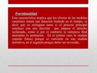 • Provisionalidad
• Esta característica implica que los efectos de las medidas
cautelares tienen una duración limitada en el tiempo, es
decir que se extinguen tanto si el proceso principal
concluye con una decisión que ampara el derecho
reclamado, como si por el contrario la sentencia final
desestima la pretensión. En el primer caso la medida
cautelar fenece porque se convierte en una medida
definitiva, en el segundo porque deber ser revocada.
 