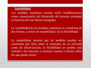 • Variabilidad
• Las medidas cautelares pueden sufrir modificaciones
como consecuencia del desarrollo del proceso principal
en función del cual fueron otorgadas.
• La variabilidad de las medidas cautelares se manifiesta de
dos formas, a través de mutabilidad y de la flexibilidad.
• La mutabilidad, permite que las medidas puedan ser
cambiadas por otras tanto al momento de su solicitud
como de efectivización, la flexibilidad en cambio está
referida a los mayores o menores montos o bienes sobre
los que puede recaer.
 