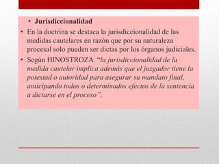 • Jurisdiccionalidad
• En la doctrina se destaca la jurisdiccionalidad de las
medidas cautelares en razón que por su naturaleza
procesal solo pueden ser dictas por los órganos judiciales.
• Según HINOSTROZA “la jurisdiccionalidad de la
medida cautelar implica además que el juzgador tiene la
potestad o autoridad para asegurar su mandato final,
anticipando todos o determinados efectos de la sentencia
a dictarse en el proceso”.
 