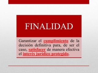 FINALIDAD
Garantizar el cumplimiento de la
decisión definitiva para, de ser el
caso, satisfacer de manera efectiva
el interés jurídico protegido.
 