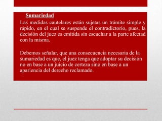 • Sumariedad
• Las medidas cautelares están sujetas un trámite simple y
rápido, en el cual se suspende el contradictorio, pues, la
decisión del juez es emitida sin escuchar a la parte afectad
con la misma.
• Debemos señalar, que una consecuencia necesaria de la
sumariedad es que, el juez tenga que adoptar su decisión
no en base a un juicio de certeza sino en base a un
apariencia del derecho reclamado.
 