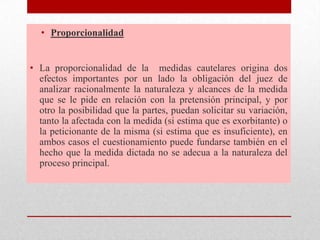 • Proporcionalidad
• La proporcionalidad de la medidas cautelares origina dos
efectos importantes por un lado la obligación del juez de
analizar racionalmente la naturaleza y alcances de la medida
que se le pide en relación con la pretensión principal, y por
otro la posibilidad que la partes, puedan solicitar su variación,
tanto la afectada con la medida (si estima que es exorbitante) o
la peticionante de la misma (si estima que es insuficiente), en
ambos casos el cuestionamiento puede fundarse también en el
hecho que la medida dictada no se adecua a la naturaleza del
proceso principal.
 