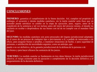 CONCLUSIONES:
PRIMERO: garantiza el cumplimiento de la futura decisión. Así, cumplen tal propósito el
embargo, el secuestro y demás medidas cautelares, sin la tutela cautelar sería iluso que un
acreedor pueda satisfacer su crédito en la etapa de ejecución, pues, seguro, antes de la
expedición de la sentencia y tal vez incluso antes del inicio del proceso mismo, el deudor no
vacilaría en ocultar o desprenderse de sus bienes con tal de no cumplir con el mandato final
del juez.
SEGUNDO: las medidas cautelares son actos procesales del órgano jurisdiccional adoptados
en el curso de un proceso de cualquier tipo o previamente a él, a pedido de interesados o de
oficio, para asegurar bienes o pruebas, o mantener situaciones de hecho, o para seguridad de
personas, o satisfacción de necesidades urgentes; como un anticipo, que
puede o no ser definitivo, de la garantía jurisdiccional de la defensa de la persona o de
los bienes y para hacer eficaces las sentencia de los jueces.
TERCERO: La medida cautelar se fundamenta en tres ideas básicas: la tutela jurisdiccional
efectiva; el riesgo existente para la ejecución o cumplimiento de la decisión definitiva y el
aseguramiento de la decisión definitiva.
 