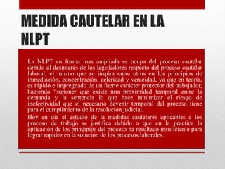 MEDIDA CAUTELAR EN LA
NLPT
• La NLPT en forma mas ampliada se ocupa del proceso cautelar
debido al desinterés de los legisladores respecto del proceso cautelar
laboral, el mismo que se inspira entre otros en los principios de
inmediación, concentración, celeridad y veracidad, ya que en teoría,
es rápido e impregnado de un fuerte carácter protector del trabajador,
haciendo “suponer que existe una proximidad temporal entre la
demanda y la sentencia lo que hace minimizar el riesgo de
inefectividad que el necesario devenir temporal del proceso tiene
para el cumplimiento de la resolución judicial.
• Hoy en día el estudio de la medidas cautelares aplicables a los
proceso de trabajo se justifica debido a que en la practica la
aplicación de los principios del proceso ha resultado insuficiente para
lograr rapidez en la solución de los procesos laborales.
 
