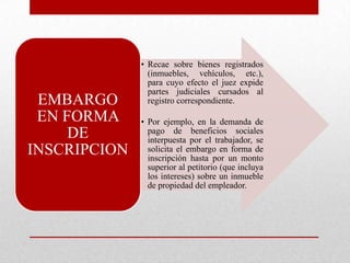 • Recae sobre bienes registrados
(inmuebles, vehículos, etc.),
para cuyo efecto el juez expide
partes judiciales cursados al
registro correspondiente.
• Por ejemplo, en la demanda de
pago de beneficios sociales
interpuesta por el trabajador, se
solicita el embargo en forma de
inscripción hasta por un monto
superior al petitorio (que incluya
los intereses) sobre un inmueble
de propiedad del empleador.
EMBARGO
EN FORMA
DE
INSCRIPCION
 
