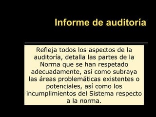 Informe de auditoría

    Refleja todos los aspectos de la
   auditoría, detalla las partes de la
     Norma que se han respetado
  adecuadamente, así como subraya
 las áreas problemáticas existentes o
       potenciales, así como los
incumplimientos del Sistema respecto
              a la norma.
 