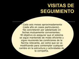 VISITAS DE
                  SEGUIMIENTO

  • Cada seis meses aproximadamente
    (cada año en casos particulares).
    •Se concretarán por adelantado en
   fechas mutuamente convenientes.
 •El objetivo es asegurar que el sistema
se sigue mantenido de modo eficiente y
  sigue reuniendo las condiciones de la
  Norma relevante, así como que se va
 modificando para contemplar cualquier
cambio en la estructura y actividades de
               la compañía.
 