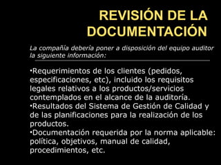 REVISIÓN DE LA
                 DOCUMENTACIÓN
La compañía debería poner a disposición del equipo auditor
la siguiente información:

•Requerimientos de los clientes (pedidos,
especificaciones, etc), incluido los requisitos
legales relativos a los productos/servicios
contemplados en el alcance de la auditoría.
•Resultados del Sistema de Gestión de Calidad y
de las planificaciones para la realización de los
productos.
•Documentación requerida por la norma aplicable:
política, objetivos, manual de calidad,
procedimientos, etc.
 
