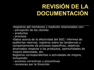REVISIÓN DE LA
                 DOCUMENTACIÓN

•Registros del monitoreo y medición relacionados con:
- percepción de los clientes
- productos
- procesos
•Datos acerca de la efectividad del SGC: informes de
auditorías internas, registros sobre las tendencias y
comportamiento de procesos específicos, objetivos
alcanzados respecto a los productos, oportunidades de
mejora detectadas, etc.
Registros correspondientes a actividades de mejora,
incluyendo:
- acciones correctivas y preventivas
- revisiones por la Dirección
 