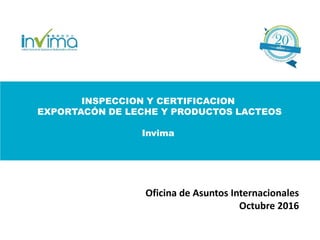 INSPECCION Y CERTIFICACION
EXPORTACÓN DE LECHE Y PRODUCTOS LACTEOS
Invima
Oficina de Asuntos Internacionales
Octubre 2016
 