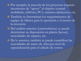 Por ejemplo, la mayoría de los proyectos requiere
inversiones de “apoyo” al objetivo central:
mobiliario, teléfono, PC’s, sistema calefacción, etc.
 También se determinan los requerimientos de
equipo de fábrica para la operación y el monto de
la inversión
 Del análisis anterior (características) se puede
determinar su disposición en planta (layout),
necesidades de espacio, etc.
 De lo anterior, también se puede cuantificar las
necesidades de mano de obra por nivel de
especialización para el cálculo de costos.


10

 