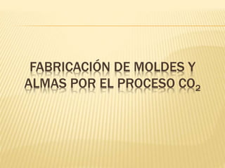 FABRICACIÓN DE MOLDES Y 
ALMAS POR EL PROCESO CO2 
 