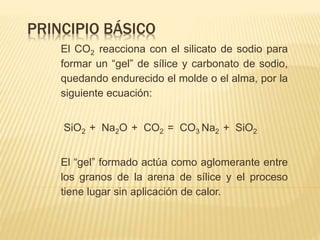 PRINCIPIO BÁSICO 
El CO2 reacciona con el silicato de sodio para 
formar un “gel” de sílice y carbonato de sodio, 
quedando endurecido el molde o el alma, por la 
siguiente ecuación: 
SiO2 + Na2O + CO2 = CO3 Na2 + SiO2 
El “gel” formado actúa como aglomerante entre 
los granos de la arena de sílice y el proceso 
tiene lugar sin aplicación de calor. 
 