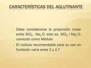 CARACTERÍSTICAS DEL AGLUTINANTE 
1. Debe considerarse la proporción molar 
entre SiO2 : Na2O, esto es, SiO2 / Na2 O, 
conocido como Módulo. 
2. El módulo recomendable para su uso en 
fundición varía entre 2 y 2.7 
 