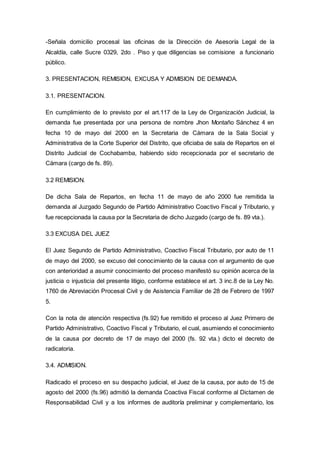 -Señala domicilio procesal las oficinas de la Dirección de Asesoría Legal de la
Alcaldía, calle Sucre 0329, 2do . Piso y que diligencias se comisione a funcionario
público.
3. PRESENTACION, REMISION, EXCUSA Y ADMISION DE DEMANDA.
3.1. PRESENTACION.
En cumplimiento de lo previsto por el art.117 de la Ley de Organización Judicial, la
demanda fue presentada por una persona de nombre Jhon Montaño Sánchez 4 en
fecha 10 de mayo del 2000 en la Secretaria de Cámara de la Sala Social y
Administrativa de la Corte Superior del Distrito, que oficiaba de sala de Repartos en el
Distrito Judicial de Cochabamba, habiendo sido recepcionada por el secretario de
Cámara (cargo de fs. 89).
3.2 REMISION.
De dicha Sala de Repartos, en fecha 11 de mayo de año 2000 fue remitida la
demanda al Juzgado Segundo de Partido Administrativo Coactivo Fiscal y Tributario, y
fue recepcionada la causa por la Secretaria de dicho Juzgado (cargo de fs. 89 vta.).
3.3 EXCUSA DEL JUEZ
El Juez Segundo de Partido Administrativo, Coactivo Fiscal Tributario, por auto de 11
de mayo del 2000, se excuso del conocimiento de la causa con el argumento de que
con anterioridad a asumir conocimiento del proceso manifestó su opinión acerca de la
justicia o injusticia del presente litigio, conforme establece el art. 3 inc.8 de la Ley No.
1760 de Abreviación Procesal Civil y de Asistencia Familiar de 28 de Febrero de 1997
5.
Con la nota de atención respectiva (fs.92) fue remitido el proceso al Juez Primero de
Partido Administrativo, Coactivo Fiscal y Tributario, el cual, asumiendo el conocimiento
de la causa por decreto de 17 de mayo del 2000 (fs. 92 vta.) dicto el decreto de
radicatoria.
3.4. ADMISION.
Radicado el proceso en su despacho judicial, el Juez de la causa, por auto de 15 de
agosto del 2000 (fs.96) admitió la demanda Coactiva Fiscal conforme al Dictamen de
Responsabilidad Civil y a los informes de auditoría preliminar y complementario, los
 