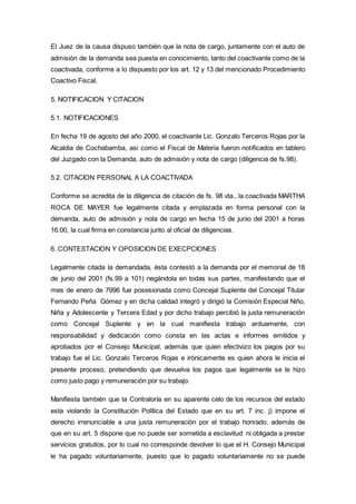 El Juez de la causa dispuso también que la nota de cargo, juntamente con el auto de
admisión de la demanda sea puesta en conocimiento, tanto del coactivante como de la
coactivada, conforme a lo dispuesto por los art. 12 y 13 del mencionado Procedimiento
Coactivo Fiscal.
5. NOTIFICACION Y CITACION
5.1. NOTIFICACIONES
En fecha 19 de agosto del año 2000, el coactivante Lic. Gonzalo Terceros Rojas por la
Alcaldia de Cochabamba, asi como el Fiscal de Materia fueron notificados en tablero
del Juzgado con la Demanda, auto de admisión y nota de cargo (diligencia de fs.98).
5.2. CITACION PERSONAL A LA COACTIVADA
Conforme se acredita de la diligencia de citación de fs. 98 vta., la coactivada MARTHA
ROCA DE MAYER fue legalmente citada y emplazada en forma personal con la
demanda, auto de admisión y nota de cargo en fecha 15 de junio del 2001 a horas
16:00, la cual firma en constancia junto al oficial de diligencias.
6. CONTESTACION Y OPOSICION DE EXECPCIONES
Legalmente citada la demandada, ésta contestó a la demanda por el memorial de 18
de junio del 2001 (fs.99 a 101) negándola en todas sus partes, manifestando que el
mes de enero de 7996 fue posesionada como Concejal Suplente del Concejal Titular
Fernando Peña Gómez y en dicha calidad integró y dirigió la Comisión Especial Niño,
Niña y Adolescente y Tercera Edad y por dicho trabajo percibió la justa remuneración
como Concejal Suplente y en la cual manifiesta trabajo arduamente, con
responsabilidad y dedicación como consta en las actas e informes emitidos y
aprobados por el Consejo Municipal, además que quien efectivizo los pagos por su
trabajo fue el Lic. Gonzalo Terceros Rojas e irónicamente es quien ahora le inicia el
presente proceso, pretendiendo que devuelva los pagos que legalmente se le hizo
como justo pago y remuneración por su trabajo.
Manifiesta también que la Contraloría en su aparente celo de los recursos del estado
esta violando la Constitución Política del Estado que en su art. 7 inc. j) impone el
derecho irrenunciable a una justa remuneración por el trabajo honrado, además de
que en su art. 5 dispone que no puede ser sometida a esclavitud ni obligada a prestar
servicios gratuitos, por lo cual no corresponde devolver lo que el H. Consejo Municipal
le ha pagado voluntariamente, puesto que lo pagado voluntariamente no se puede
 