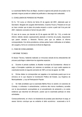 La coactivada Martha Roca de Mayer, durante la vigencia del periodo de prueba no ha
aportado ninguna prueba en calidad de justificativo o descargo de lo adeudado.
3.- CONCLUSION DE PERIODO DE PRUEBA
En fs. 112 cursa un informe de fecha 23 de agosto del 2001, elaborado ppor el
Secretario- Abogado del Juzgado Administrativo, Coactivo Fiscal y Tributario en el cual
se hace constar que el plazo de prueba empezó a correr a partir del 6 de junio del
2001, habiendo concluido en fecha 6 de julio 2001.
El Juez de la causa, por decreto de 23 de agosto del 2001 (fs. 112), a merito del
informe referido declaro expresamente plecluido el termino de prueba, disponiendo
que pasen obrados a Asesoría Técnica para que se elabore el informe
correspondiente. Con dicha providencia, ambas partes fueron notificadas en el tablero
del Juzgado y forma en constancia el oficial de diligencias.
C.- FASE DE CONCLUSIONES.
1. INFORME TECNICO.
El Asesor Técnico, habiendo realizado un minucioso estudio de los antecedentes del
proceso pudo llegar a determinar los siguientes aspectos:
a) Durante el periodo auditado, la Alcaldía municipal de Cochabamba efectuó el
pago a Concejales suplentes por sesiones no asistidas, en cuyo cuadro aparece la
coactivada durante el segundo semestre de 1997 y el mes de agosto de 1998.
b) Dichas dietas no correspondían ser pagadas a la coactivada puesto que no se
enmarca en lo que dispone la Constitución Política del Estado, Ley Orgánica de
Municipalidades y Ley de Participación Popular.
c) Se halla acreditado que la coactivada Martha Roca no asistió a la sesiones de
Consejo, ni ordinarias ni extraordinarias, conforme ella misma manifiesta y acredita
con la documentación acompañada en el procedimiento de aclaración y no existe
evidencia que desvirtué tal afirmación, puesto que la coactivada participo en otras
actividades.
Consecuentemente, en virtud a la inexistencia de pruebas para desvirtuar el cargo, el
asesor técnico concluye que es evidente el daño económico ocasionado a la H.
 