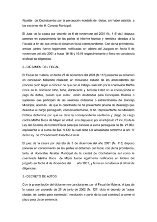 Alcaldía de Cochabamba por la percepción indebida de dietas, sin haber asistido a
las seciones del H. Consejo Municipal.
El Juez de la causa por decreto de 6 de noviembre del 2001 (fs. 115 vta.) dispuso
ponerse en conocimiento de las partes el informe técnico y remitirse obrados a la
Fiscalia a fin de que emita el dictamen fiscal correspondiente. Con dicha providencia,
ambas partes fueron legalmente notificadas en tablero del Juzgado en fecha 8 de
noviembre del año 2001 a horas 16:18 y 16:19 respectivamente y firma en constancia
el oficial de diligencias.
2.- DICTAMEN DEL FISCAL.
El Fiscal de materia, en fecha 27 de noviembre del 2001 (fs.117) presento su dictamen
en conclusión habiendo realizado un minucioso estudio de los antecedentes del
proceso pudo llegar a concluir de que por el trabajo realizado por la coactivada Martha
Roca en la Comisión Niño, Niña, Adolecente y Tercera Edad no le correspondía el
pago de dietas, puesto que estas están destinadas para Concejales titulares o
suplentes que participan de las sesiones ordinarias o extraordinarias del Concejo
Municipal, además de que la coactivada no ha presentado prueba de descargo que
desvirtue el cargo perseguido, consecuentemente, el Sr. Representante del Ministerio
Público dictamina por que se dicte la correspondiente sentencia y pliego de cargo
contra Martha Roca de Mayer en virtud a lo dispuesto por el artu}iculo 77 inc. D) de la
Ley del Sistema de Control Fiscal para que cancele la suma perseguida de Bs. 27.963,
equivalente a la suma de $us. 5.139, la cual debe ser actualizada conforme al art. 17
de la Ley de Procedimiento Coactivo Fiscal.
El juez de la causa por decreto de 3 de diciembre del año 2001 (fs. 118) dispuso
ponerse en conocimiento de las partes el dictamen del fiscal, con dicha providencia,
tanto el Honorable Alcalde Municipal de la ciudad de Cochabamba así como la
coactivada Martha Roca de Mayer fueron legalmente notificados en tablero del
juzgado en fecha 4 de diciembre del año 2001, y firma en constancia el oficial de
diligencias.
3.- DECRETO DE AUTOS:
Con la presentación del dictamen en conclusiones por el Fiscal de Materia, el juez de
la causa por proveído de 26 de junio de 2002 (fs. 121) dicto el decreto de “autos
citadas las partes para sentencia”, resolución a partir de la cual comenzó a correr el
plazo para dictar sentencia.
 