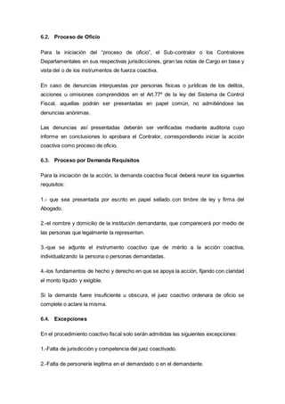 6.2. Proceso de Oficio
Para la iniciación del “proceso de oficio”, el Sub-contralor o los Contralores
Departamentales en sus respectivas jurisdicciones, giran las notas de Cargo en base y
vista del o de los instrumentos de fuerza coactiva.
En caso de denuncias interpuestas por personas físicas o jurídicas de los delitos,
acciones u omisiones comprendidos en el Art.77º de la ley del Sistema de Control
Fiscal, aquellas podrán ser presentadas en papel común, no admitiéndose las
denuncias anónimas.
Las denuncias así presentadas deberán ser verificadas mediante auditoria cuyo
informe en conclusiones lo aprobara el Contralor, correspondiendo iniciar la acción
coactiva como proceso de oficio.
6.3. Proceso por Demanda Requisitos
Para la iniciación de la acción, la demanda coactiva fiscal deberá reunir los siguientes
requisitos:
1.- que sea presentada por escrito en papel sellado con timbre de ley y firma del
Abogado.
2.-el nombre y domicilio de la institución demandante, que comparecerá por medio de
las personas que legalmente la representen.
3.-que se adjunte el instrumento coactivo que de mérito a la acción coactiva,
individualizando la persona o personas demandadas.
4.-los fundamentos de hecho y derecho en que se apoya la acción, fijando con claridad
el monto líquido y exigible.
Si la demanda fuere insuficiente u obscura, el juez coactivo ordenara de oficio se
complete o aclare la misma.
6.4. Excepciones
En el procedimiento coactivo fiscal solo serán admitidas las siguientes excepciones:
1.-Falta de jurisdicción y competencia del juez coactivado.
2.-Falta de personería legitima en el demandado o en el demandante.
 