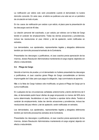 La notificación por edicto solo será procedente cuando el demandado no tuviera
domicilio conocido. En este caso, el edicto se publicara una sola vez en un periódico
de circulación en todo el país.
En los casos de notificación por cedula o por edicto, el plazo para la presentación de
los descargos será de 40 días.
La citación personal del coactivado, o por cedula; por edictos con la Nota de Cargo
tendrá el carácter de emplazamiento. Todas las demás actuaciones y providencias,
incluso las resoluciones el Juez inferior y del de apelación, serán notificadas en
estrados.
Los demandados, sus apoderados, representantes legales y abogados defensores
tendrán por domicilio procesal el estrado de la Contraloría.
Presentados los descargos o justificativos, el Juez coactivo previa apreciación de los
mismos, dictara Resolución Administrativa manteniendo el cargo original, dejándolo sin
efecto o reduciéndolo.
6.6. Pliego de Cargo
Vencido el termino de prueba y si el demandado no hubiera presentado los descargos
o justificativos, el Juez coactivo girara Pliego de Cargo concediéndole un término
improrrogable de 5 días para que pague la obligación, bajo conminatoria de apremio.
Más si la Nota de Cargo hubiese sido modificada, se girara el Pliego de Cargo por la
suma modificada.
En cualquiera de las circunstancias señaladas anteriormente y dentro del término de 5
días, el demandado podrá hacer ofertas de pago empozando no menos del 50% de la
suma determinada; facultándose el Juez Coactivo a aprobar dicha oferta. Tendrá el
carácter de emplazamiento, todas las demás actuaciones y providencias, incluso las
resoluciones del juez inferior y del de apelación, serán notificadas en estrados.
Los demandados, sus apoderados, representantes legales y abogados defensores
tendrán por domicilio procesal los estrados de la Contraloría.
Presentados los descargos o justificativos, el Juez coactivo previa apreciación de los
mismos, dictara Resolución Administrativa manteniendo el cargo original, dejando sin
efecto o reduciéndolo.
 