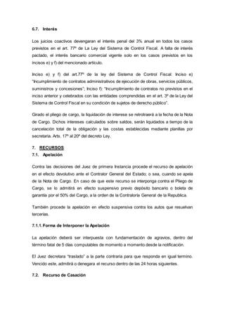6.7. Interés
Los juicios coactivos devengaran el interés penal del 3% anual en todos los casos
previstos en el art. 77º de La Ley del Sistema de Control Fiscal. A falta de interés
pactado, el interés bancario comercial vigente solo en los casos previstos en los
incisos e) y f) del mencionado artículo.
Inciso e) y f) del art.77º de la ley del Sistema de Control Fiscal: Inciso e)
“Incumplimiento de contratos administrativos de ejecución de obras, servicios públicos,
suministros y concesiones”; Inciso f): “Incumplimiento de contratos no previstos en el
inciso anterior y celebrados con las entidades comprendidas en el art. 3º de la Ley del
Sistema de Control Fiscal en su condición de sujetos de derecho público”.
Girado el pliego de cargo, la liquidación de interese se retrotraerá a la fecha de la Nota
de Cargo. Dichos intereses calculados sobre saldos, serán liquidados a tiempo de la
cancelación total de la obligación y las costas establecidas mediante planillas por
secretaria. Arts. 17º al 20º del decreto Ley.
7. RECURSOS
7.1. Apelación
Contra las decisiones del Juez de primera Instancia procede el recurso de apelación
en el efecto devolutivo ante el Contralor General del Estado; o sea, cuando se apela
de la Nota de Cargo. En caso de que este recurso se interponga contra el Pliego de
Cargo, se lo admitirá en efecto suspensivo previo depósito bancario o boleta de
garantía por el 50% del Cargo, a la orden de la Contraloría General de la Republica.
También procede la apelación en efecto suspensiva contra los autos que resuelvan
tercerías.
7.1.1.Forma de Interponer la Apelación
La apelación deberá ser interpuesta con fundamentación de agravios, dentro del
término fatal de 5 días computables de momento a momento desde la notificación.
El Juez decretara “traslado” a la parte contraria para que responda en igual termino.
Vencido este, admitirá o denegara el recurso dentro de las 24 horas siguientes.
7.2. Recurso de Casación
 